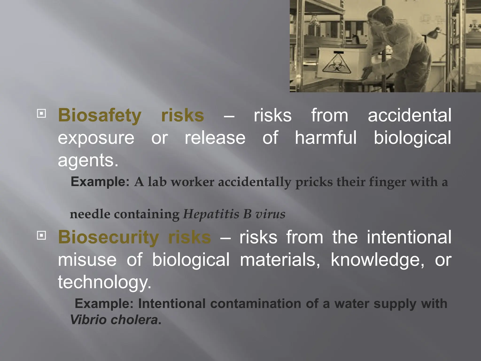  Biosafety risks – risks from accidental
exposure or release of harmful biological
agents.
Example: A lab worker accidentally pricks their finger with a
needle containing Hepatitis B virus
 Biosecurity risks – risks from the intentional
misuse of biological materials, knowledge, or
technology.
Example: Intentional contamination of a water supply with
Vibrio cholera.
 
