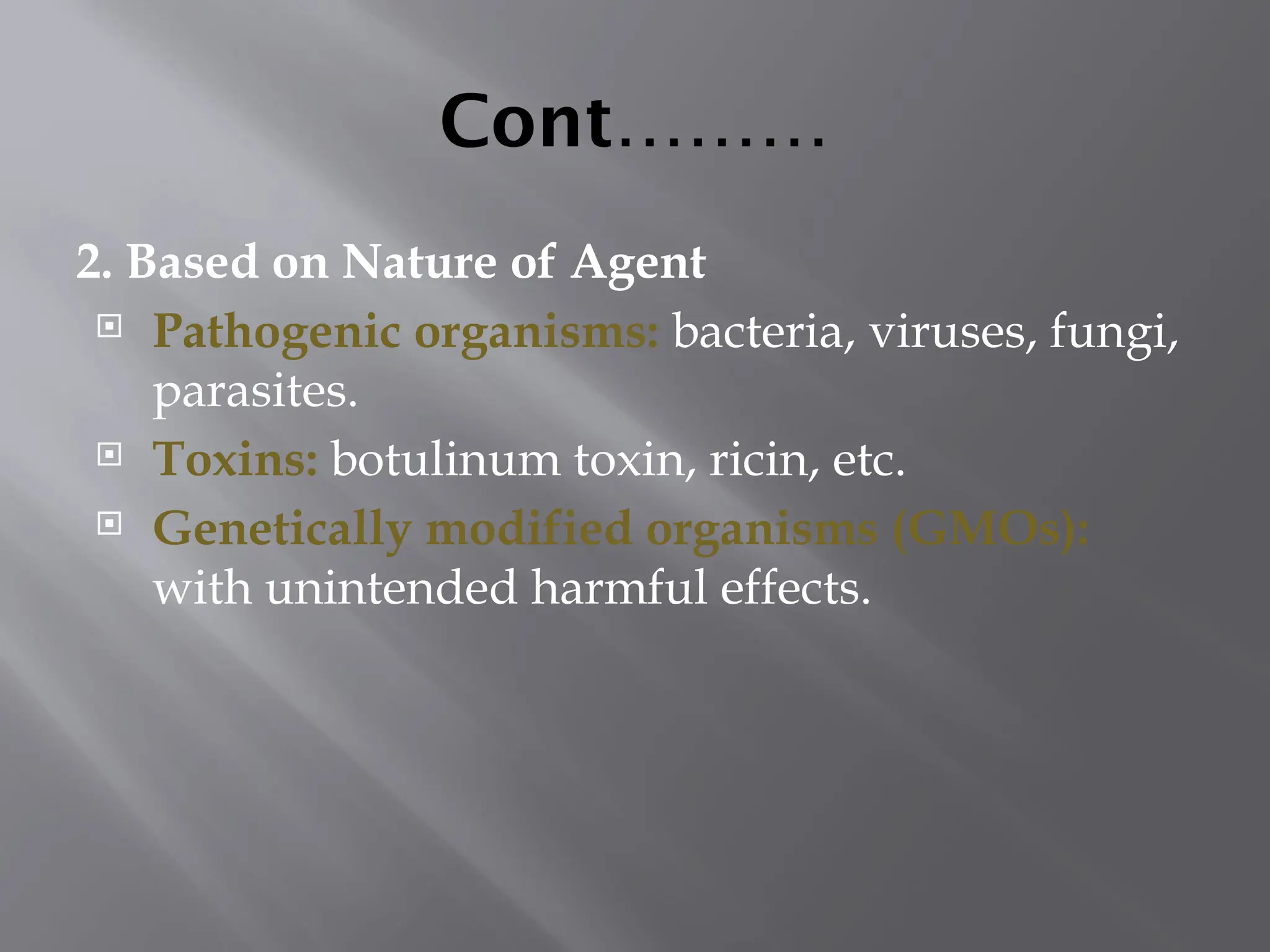 Cont………
2. Based on Nature of Agent
 Pathogenic organisms: bacteria, viruses, fungi,
parasites.
 Toxins: botulinum toxin, ricin, etc.
 Genetically modified organisms (GMOs):
with unintended harmful effects.
 