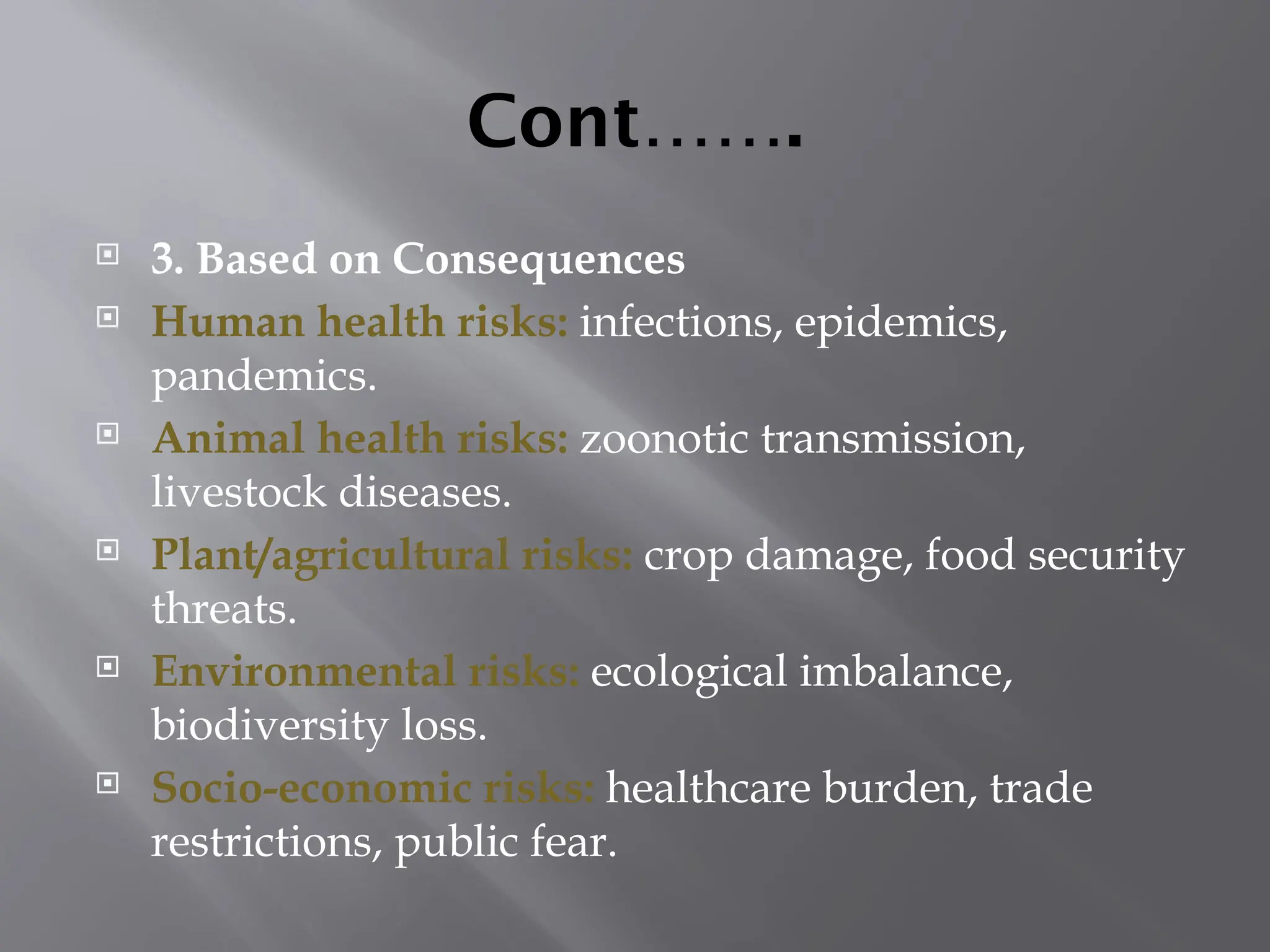Cont…….
 3. Based on Consequences
 Human health risks: infections, epidemics,
pandemics.
 Animal health risks: zoonotic transmission,
livestock diseases.
 Plant/agricultural risks: crop damage, food security
threats.
 Environmental risks: ecological imbalance,
biodiversity loss.
 Socio-economic risks: healthcare burden, trade
restrictions, public fear.
 