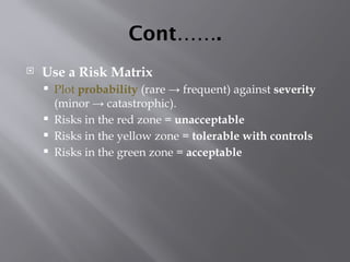 Cont…….
 Use a Risk Matrix
 Plot probability (rare → frequent) against severity
(minor → catastrophic).
 Risks in the red zone = unacceptable
 Risks in the yellow zone = tolerable with controls
 Risks in the green zone = acceptable
 