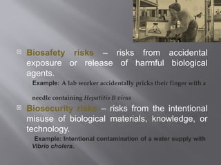  Biosafety risks – risks from accidental
exposure or release of harmful biological
agents.
Example: A lab worker accidentally pricks their finger with a
needle containing Hepatitis B virus
 Biosecurity risks – risks from the intentional
misuse of biological materials, knowledge, or
technology.
Example: Intentional contamination of a water supply with
Vibrio cholera.
 