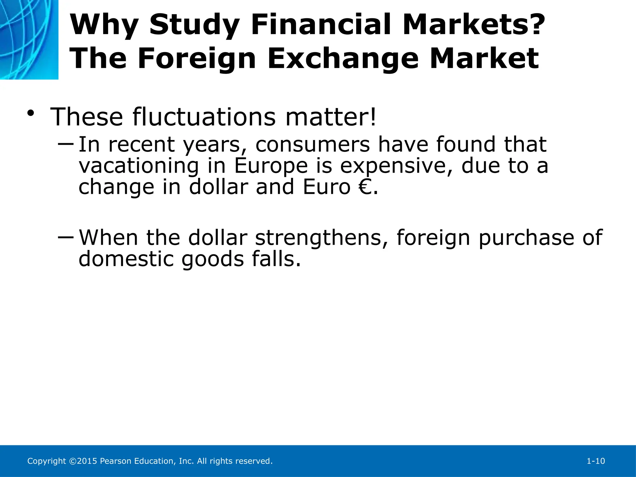 Copyright ©2015 Pearson Education, Inc. All rights reserved. 1-10
Why Study Financial Markets?
The Foreign Exchange Market
• These fluctuations matter!
─ In recent years, consumers have found that
vacationing in Europe is expensive, due to a
change in dollar and Euro €.
─ When the dollar strengthens, foreign purchase of
domestic goods falls.
 
