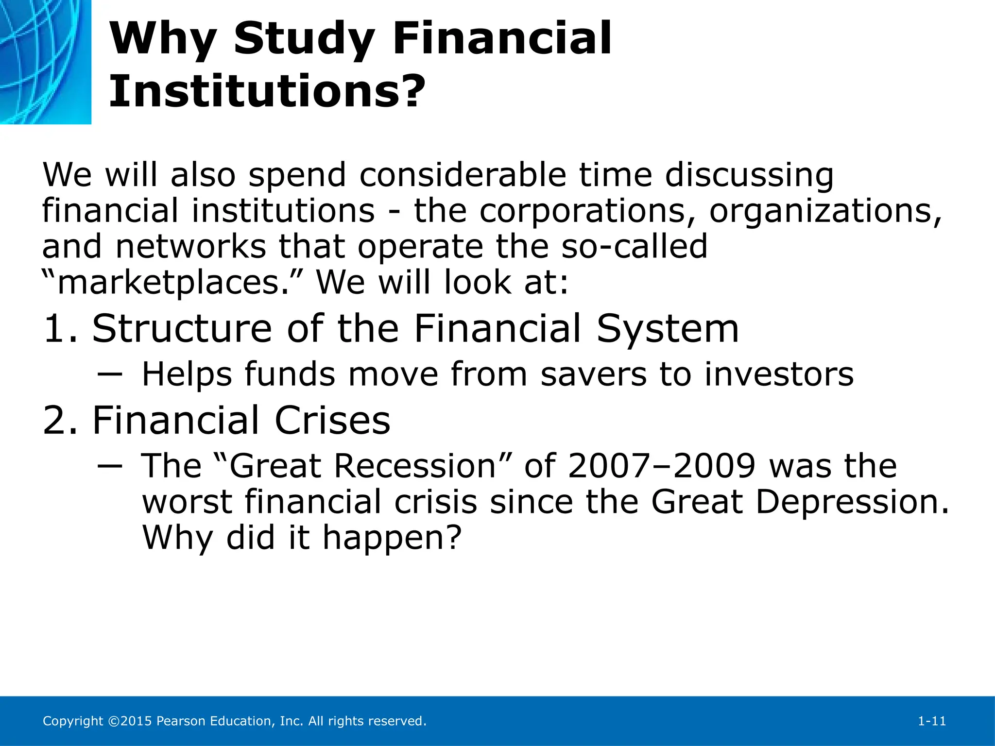 Copyright ©2015 Pearson Education, Inc. All rights reserved. 1-11
Why Study Financial
Institutions?
We will also spend considerable time discussing
financial institutions - the corporations, organizations,
and networks that operate the so-called
“marketplaces.” We will look at:
1. Structure of the Financial System
─ Helps funds move from savers to investors
2. Financial Crises
─ The “Great Recession” of 2007–2009 was the
worst financial crisis since the Great Depression.
Why did it happen?
 