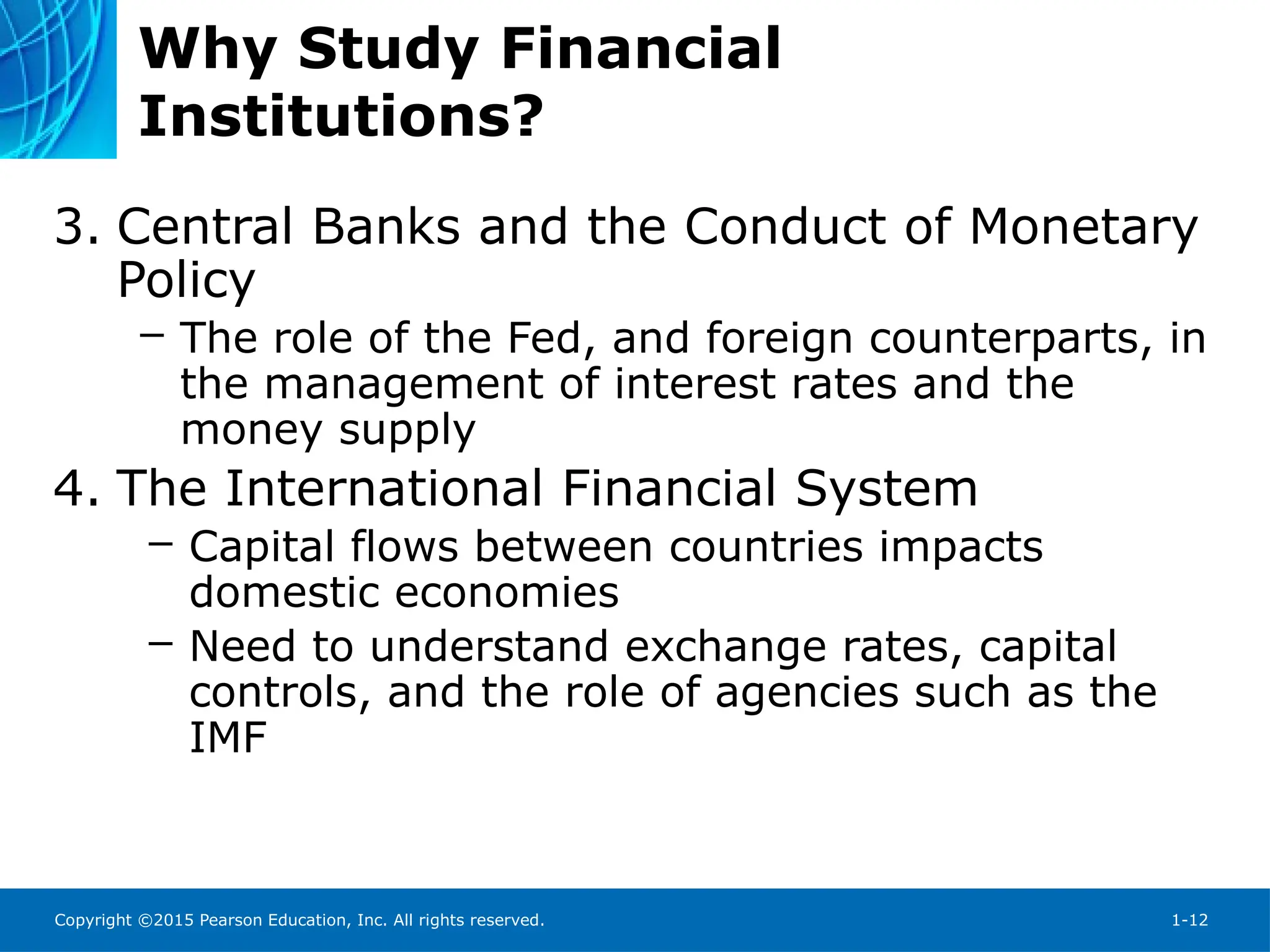 Copyright ©2015 Pearson Education, Inc. All rights reserved. 1-12
Why Study Financial
Institutions?
3. Central Banks and the Conduct of Monetary
Policy
– The role of the Fed, and foreign counterparts, in
the management of interest rates and the
money supply
4. The International Financial System
– Capital flows between countries impacts
domestic economies
– Need to understand exchange rates, capital
controls, and the role of agencies such as the
IMF
 