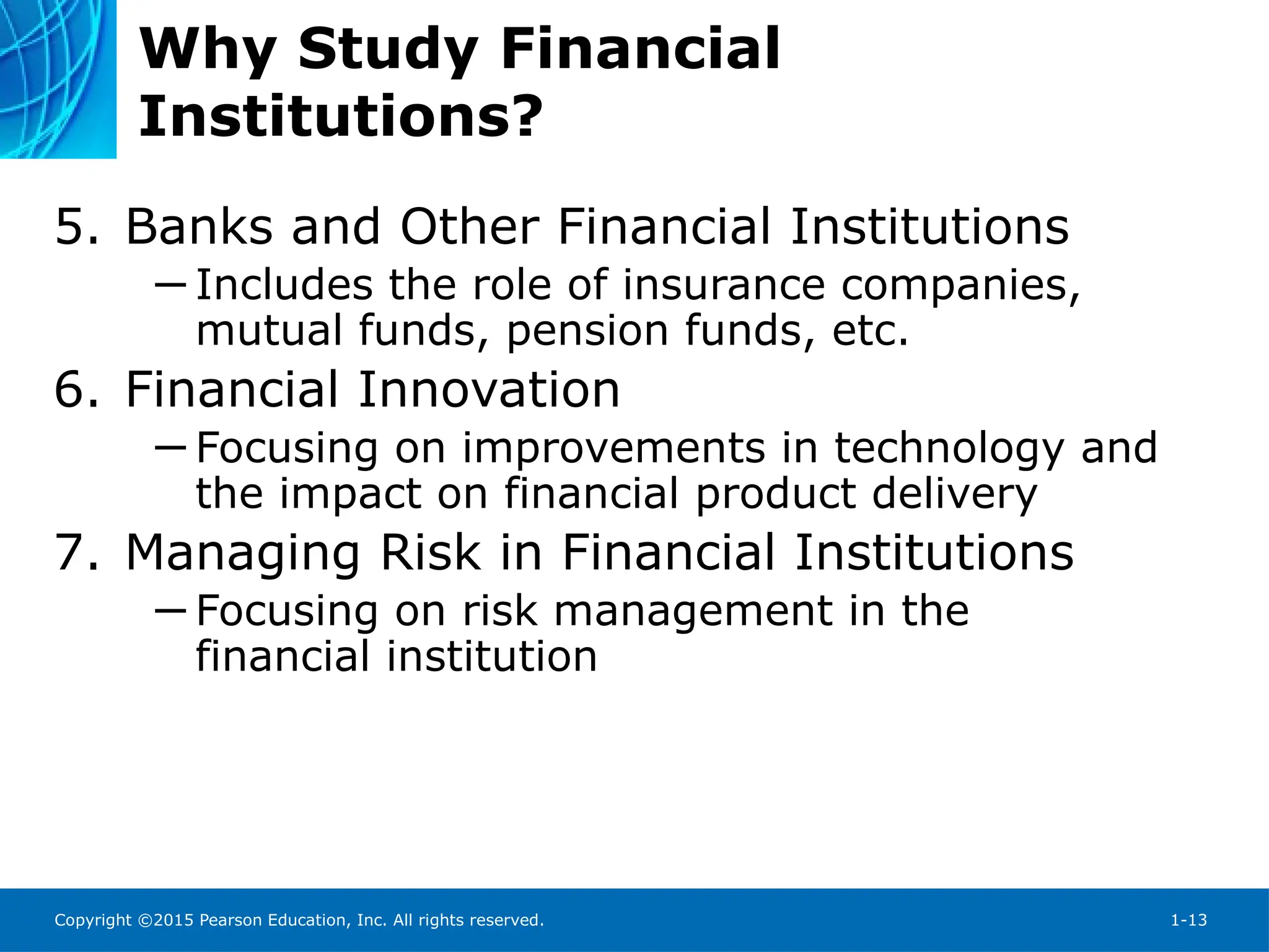 Copyright ©2015 Pearson Education, Inc. All rights reserved. 1-13
Why Study Financial
Institutions?
5. Banks and Other Financial Institutions
─ Includes the role of insurance companies,
mutual funds, pension funds, etc.
6. Financial Innovation
─ Focusing on improvements in technology and
the impact on financial product delivery
7. Managing Risk in Financial Institutions
─ Focusing on risk management in the
financial institution
 
