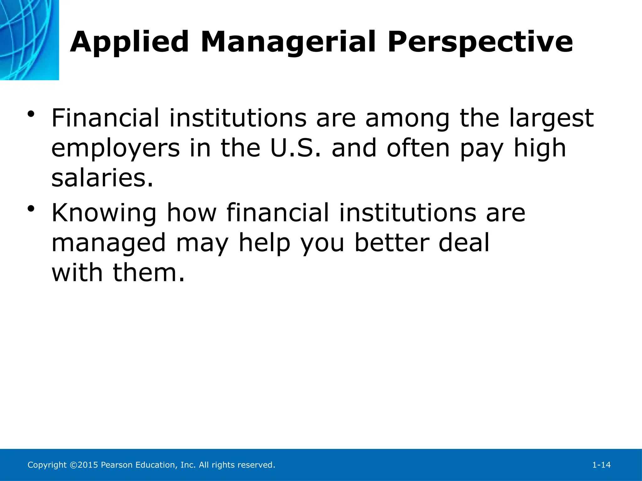 Copyright ©2015 Pearson Education, Inc. All rights reserved. 1-14
Applied Managerial Perspective
• Financial institutions are among the largest
employers in the U.S. and often pay high
salaries.
• Knowing how financial institutions are
managed may help you better deal
with them.
 