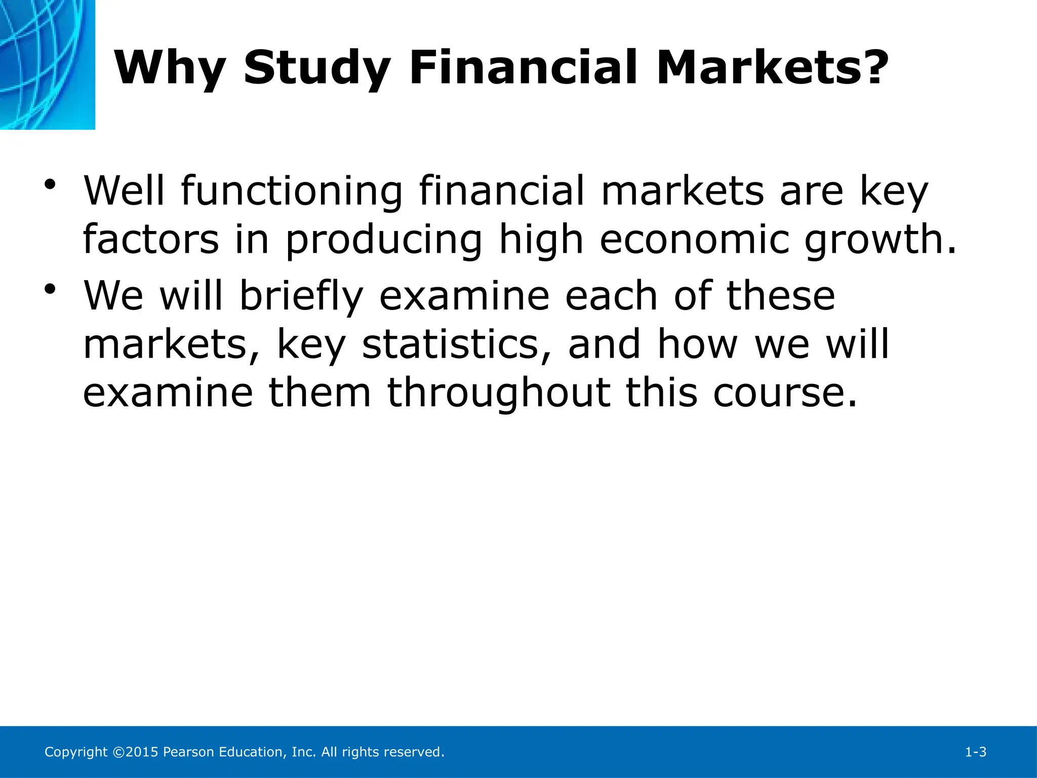 Copyright ©2015 Pearson Education, Inc. All rights reserved. 1-3
Why Study Financial Markets?
• Well functioning financial markets are key
factors in producing high economic growth.
• We will briefly examine each of these
markets, key statistics, and how we will
examine them throughout this course.
 