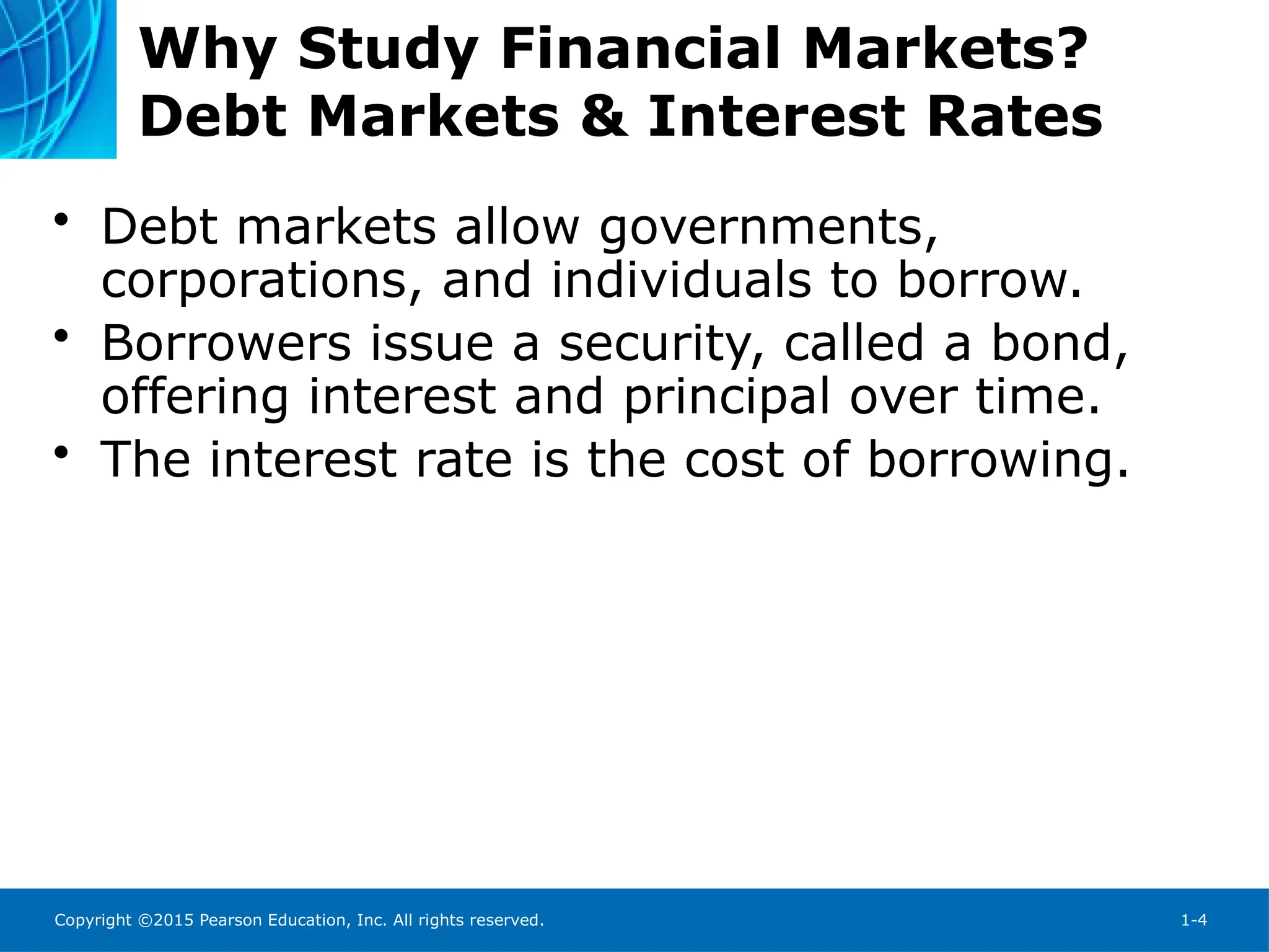 Copyright ©2015 Pearson Education, Inc. All rights reserved. 1-4
Why Study Financial Markets?
Debt Markets & Interest Rates
• Debt markets allow governments,
corporations, and individuals to borrow.
• Borrowers issue a security, called a bond,
offering interest and principal over time.
• The interest rate is the cost of borrowing.
 