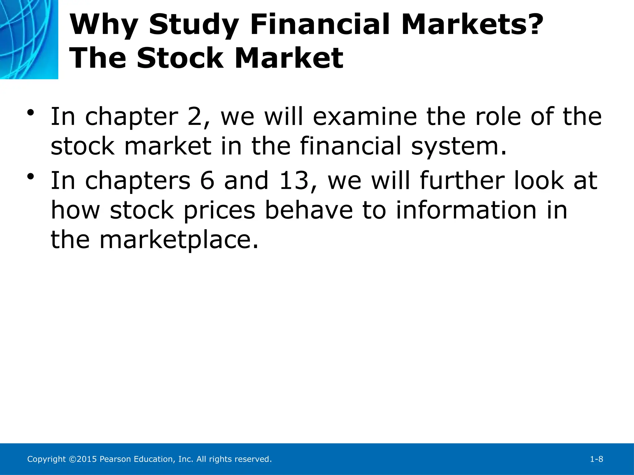 Copyright ©2015 Pearson Education, Inc. All rights reserved. 1-8
Why Study Financial Markets?
The Stock Market
• In chapter 2, we will examine the role of the
stock market in the financial system.
• In chapters 6 and 13, we will further look at
how stock prices behave to information in
the marketplace.
 