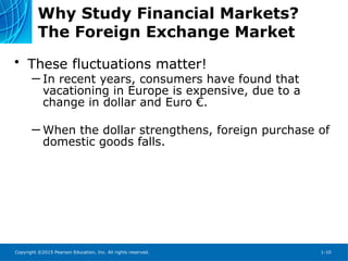 Copyright ©2015 Pearson Education, Inc. All rights reserved. 1-10
Why Study Financial Markets?
The Foreign Exchange Market
• These fluctuations matter!
─ In recent years, consumers have found that
vacationing in Europe is expensive, due to a
change in dollar and Euro €.
─ When the dollar strengthens, foreign purchase of
domestic goods falls.
 
