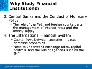Copyright ©2015 Pearson Education, Inc. All rights reserved. 1-12
Why Study Financial
Institutions?
3. Central Banks and the Conduct of Monetary
Policy
– The role of the Fed, and foreign counterparts, in
the management of interest rates and the
money supply
4. The International Financial System
– Capital flows between countries impacts
domestic economies
– Need to understand exchange rates, capital
controls, and the role of agencies such as the
IMF
 
