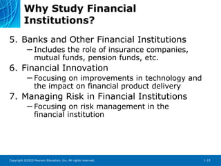 Copyright ©2015 Pearson Education, Inc. All rights reserved. 1-13
Why Study Financial
Institutions?
5. Banks and Other Financial Institutions
─ Includes the role of insurance companies,
mutual funds, pension funds, etc.
6. Financial Innovation
─ Focusing on improvements in technology and
the impact on financial product delivery
7. Managing Risk in Financial Institutions
─ Focusing on risk management in the
financial institution
 