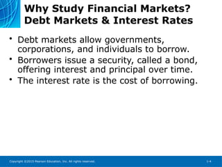 Copyright ©2015 Pearson Education, Inc. All rights reserved. 1-4
Why Study Financial Markets?
Debt Markets & Interest Rates
• Debt markets allow governments,
corporations, and individuals to borrow.
• Borrowers issue a security, called a bond,
offering interest and principal over time.
• The interest rate is the cost of borrowing.
 