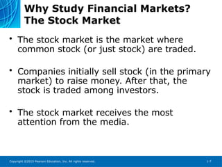 Copyright ©2015 Pearson Education, Inc. All rights reserved. 1-7
Why Study Financial Markets?
The Stock Market
• The stock market is the market where
common stock (or just stock) are traded.
• Companies initially sell stock (in the primary
market) to raise money. After that, the
stock is traded among investors.
• The stock market receives the most
attention from the media.
 