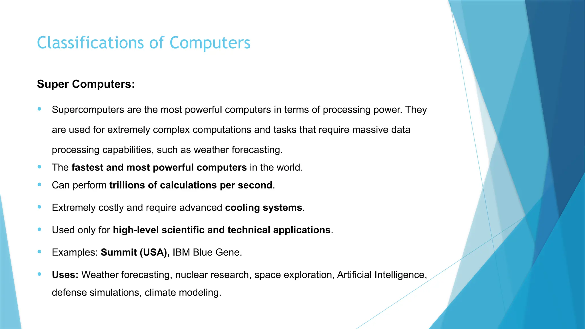 Classifications of Computers
Super Computers:
• Supercomputers are the most powerful computers in terms of processing power. They
are used for extremely complex computations and tasks that require massive data
processing capabilities, such as weather forecasting.
• The fastest and most powerful computers in the world.
• Can perform trillions of calculations per second.
• Extremely costly and require advanced cooling systems.
• Used only for high-level scientific and technical applications.
• Examples: Summit (USA), IBM Blue Gene.
• Uses: Weather forecasting, nuclear research, space exploration, Artificial Intelligence,
defense simulations, climate modeling.
 