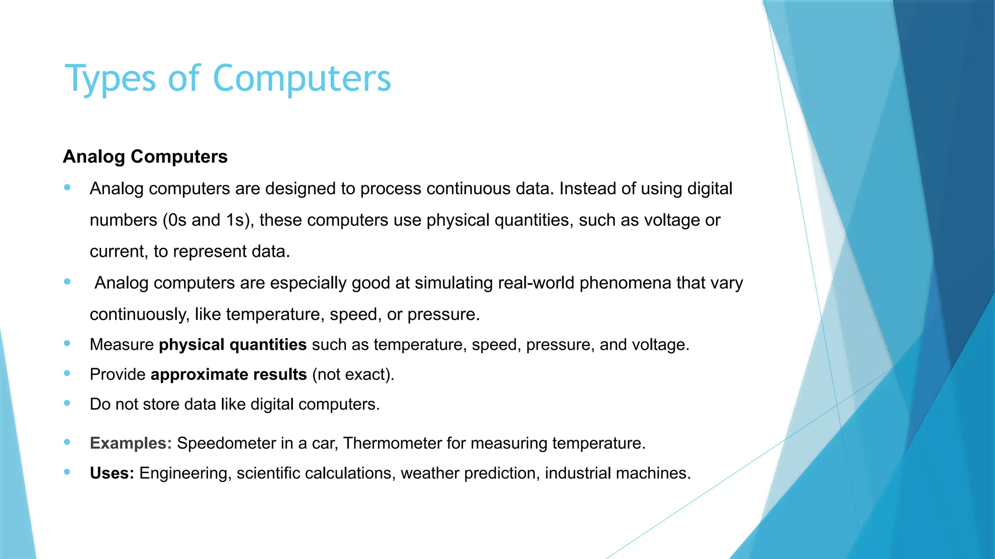 Types of Computers
Analog Computers
• Analog computers are designed to process continuous data. Instead of using digital
numbers (0s and 1s), these computers use physical quantities, such as voltage or
current, to represent data.
• Analog computers are especially good at simulating real-world phenomena that vary
continuously, like temperature, speed, or pressure.
• Measure physical quantities such as temperature, speed, pressure, and voltage.
• Provide approximate results (not exact).
• Do not store data like digital computers.
• Examples: Speedometer in a car, Thermometer for measuring temperature.
• Uses: Engineering, scientific calculations, weather prediction, industrial machines.
 