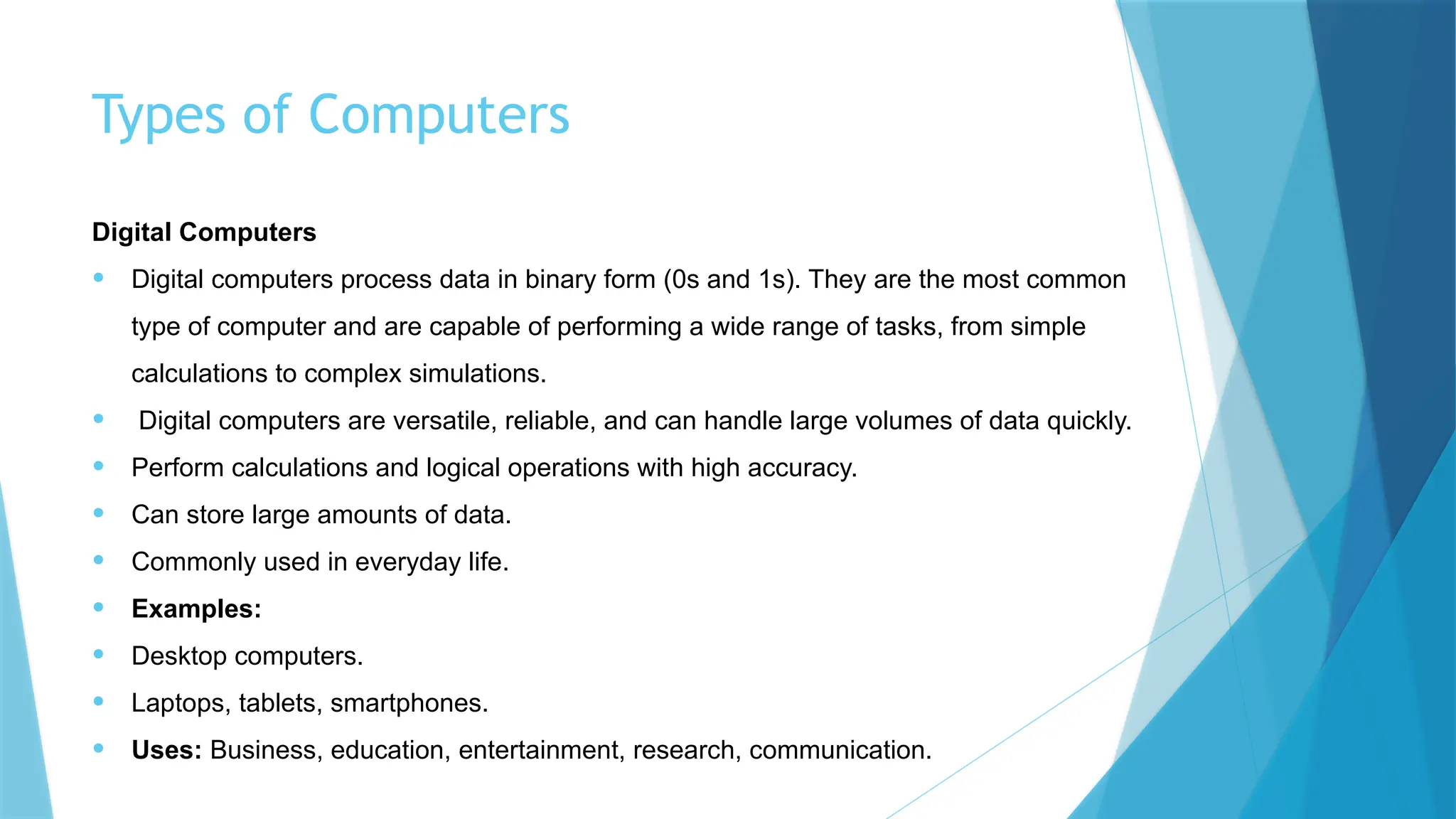 Types of Computers
Digital Computers
• Digital computers process data in binary form (0s and 1s). They are the most common
type of computer and are capable of performing a wide range of tasks, from simple
calculations to complex simulations.
• Digital computers are versatile, reliable, and can handle large volumes of data quickly.
• Perform calculations and logical operations with high accuracy.
• Can store large amounts of data.
• Commonly used in everyday life.
• Examples:
• Desktop computers.
• Laptops, tablets, smartphones.
• Uses: Business, education, entertainment, research, communication.
 