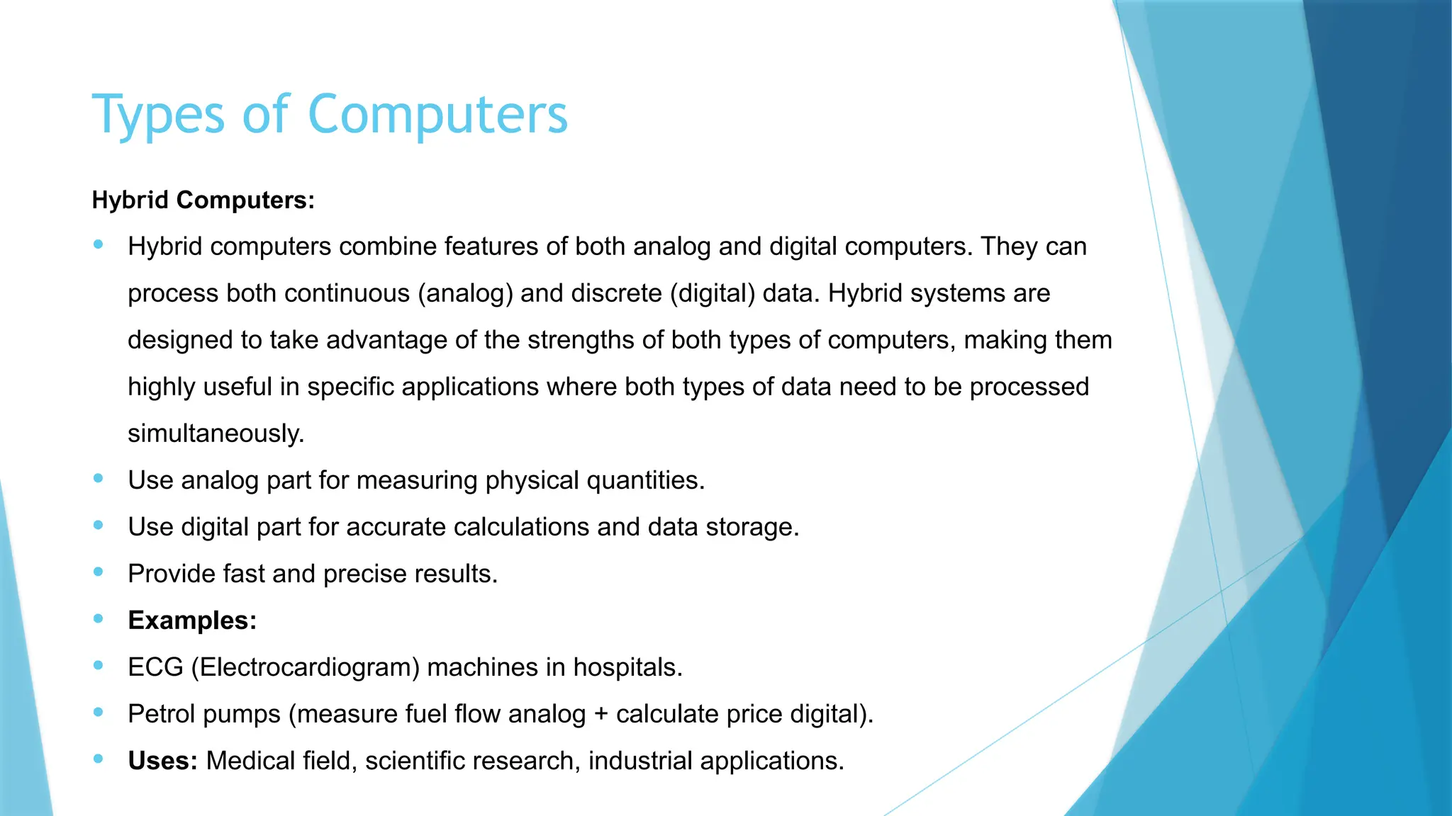 Types of Computers
Hybrid Computers:
• Hybrid computers combine features of both analog and digital computers. They can
process both continuous (analog) and discrete (digital) data. Hybrid systems are
designed to take advantage of the strengths of both types of computers, making them
highly useful in specific applications where both types of data need to be processed
simultaneously.
• Use analog part for measuring physical quantities.
• Use digital part for accurate calculations and data storage.
• Provide fast and precise results.
• Examples:
• ECG (Electrocardiogram) machines in hospitals.
• Petrol pumps (measure fuel flow analog + calculate price digital).
• Uses: Medical field, scientific research, industrial applications.
 