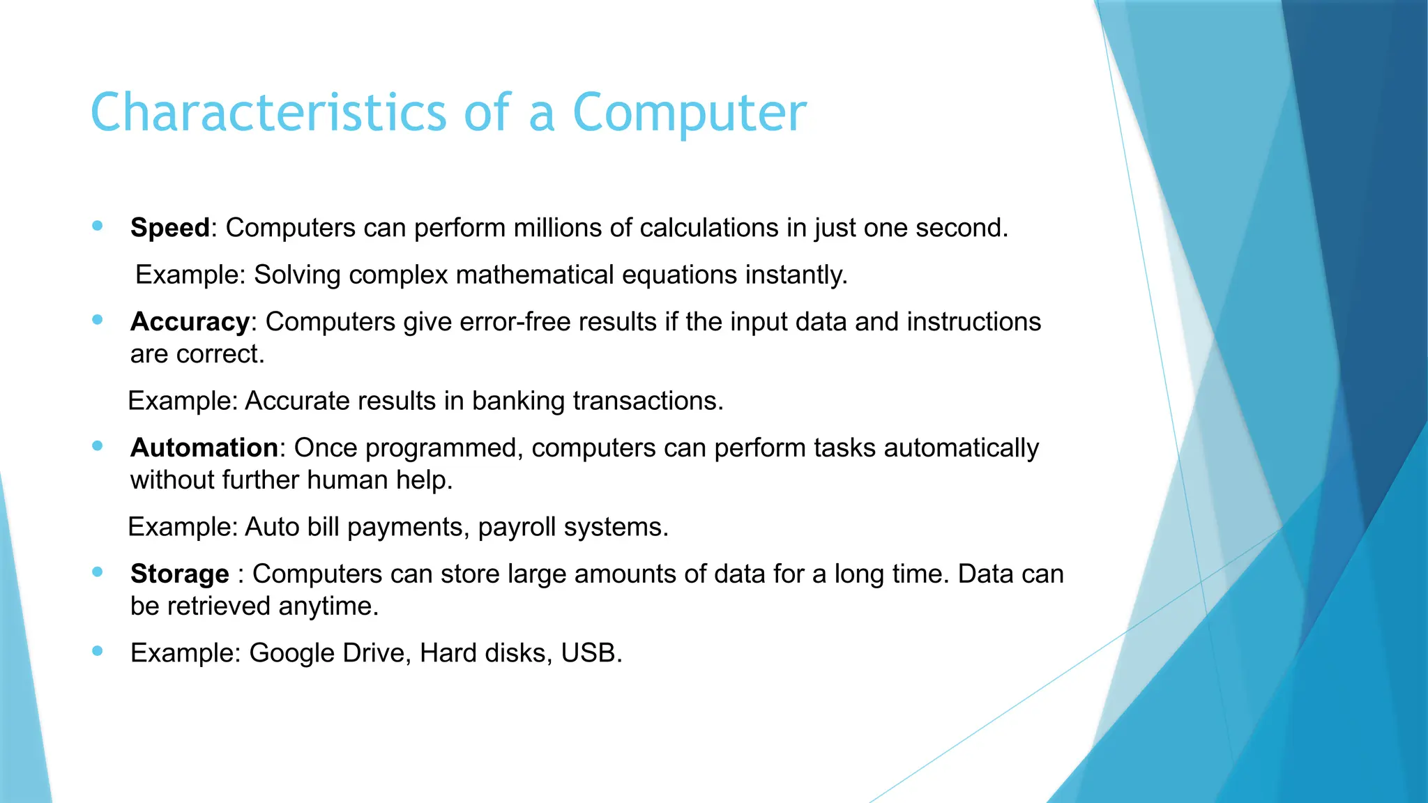 Characteristics of a Computer
• Speed: Computers can perform millions of calculations in just one second.
Example: Solving complex mathematical equations instantly.
• Accuracy: Computers give error-free results if the input data and instructions
are correct.
Example: Accurate results in banking transactions.
• Automation: Once programmed, computers can perform tasks automatically
without further human help.
Example: Auto bill payments, payroll systems.
• Storage : Computers can store large amounts of data for a long time. Data can
be retrieved anytime.
• Example: Google Drive, Hard disks, USB.
 