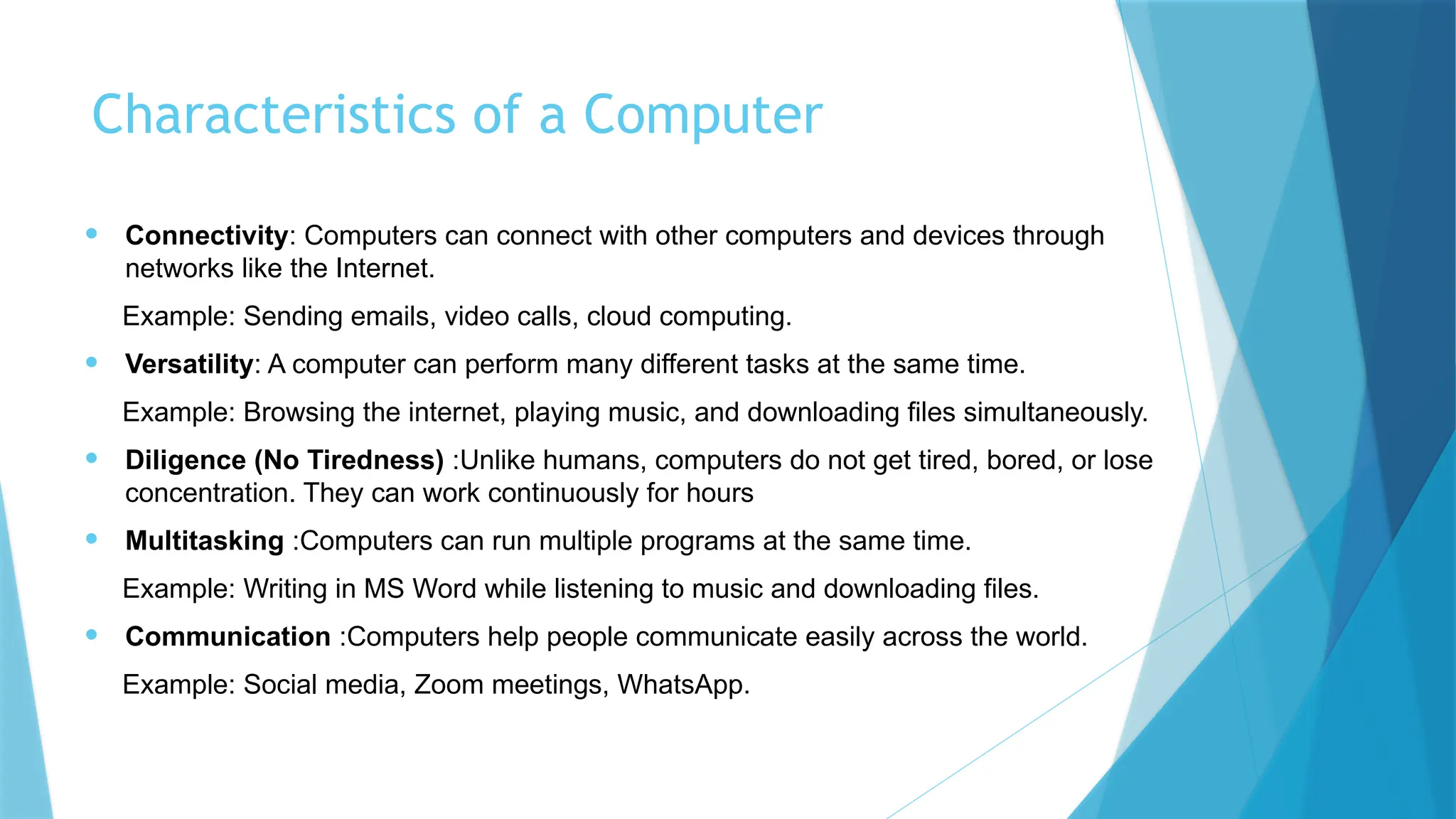 Characteristics of a Computer
• Connectivity: Computers can connect with other computers and devices through
networks like the Internet.
Example: Sending emails, video calls, cloud computing.
• Versatility: A computer can perform many different tasks at the same time.
Example: Browsing the internet, playing music, and downloading files simultaneously.
• Diligence (No Tiredness) :Unlike humans, computers do not get tired, bored, or lose
concentration. They can work continuously for hours
• Multitasking :Computers can run multiple programs at the same time.
Example: Writing in MS Word while listening to music and downloading files.
• Communication :Computers help people communicate easily across the world.
Example: Social media, Zoom meetings, WhatsApp.
 