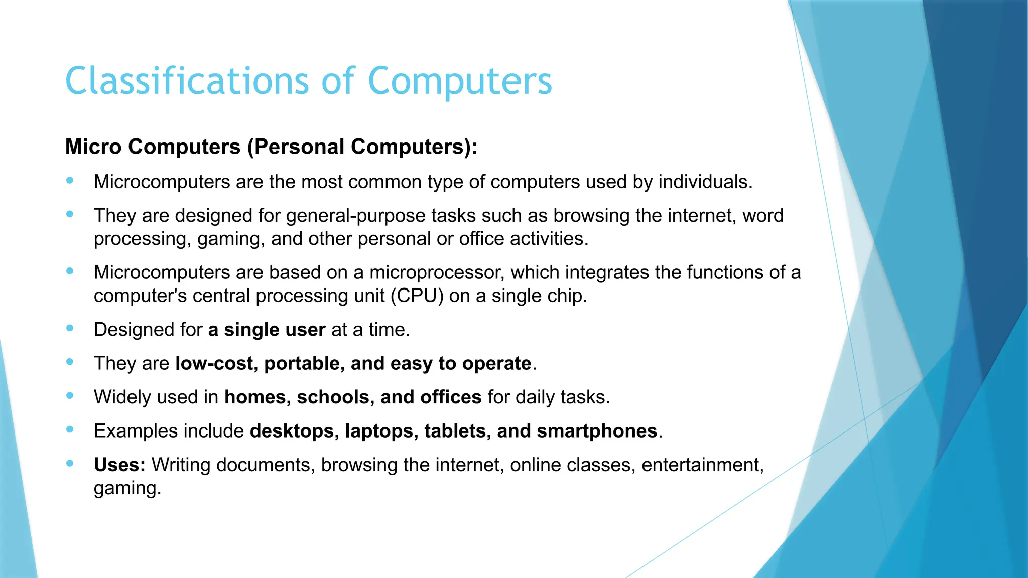 Classifications of Computers
Micro Computers (Personal Computers):
• Microcomputers are the most common type of computers used by individuals.
• They are designed for general-purpose tasks such as browsing the internet, word
processing, gaming, and other personal or office activities.
• Microcomputers are based on a microprocessor, which integrates the functions of a
computer's central processing unit (CPU) on a single chip.
• Designed for a single user at a time.
• They are low-cost, portable, and easy to operate.
• Widely used in homes, schools, and offices for daily tasks.
• Examples include desktops, laptops, tablets, and smartphones.
• Uses: Writing documents, browsing the internet, online classes, entertainment,
gaming.
 
