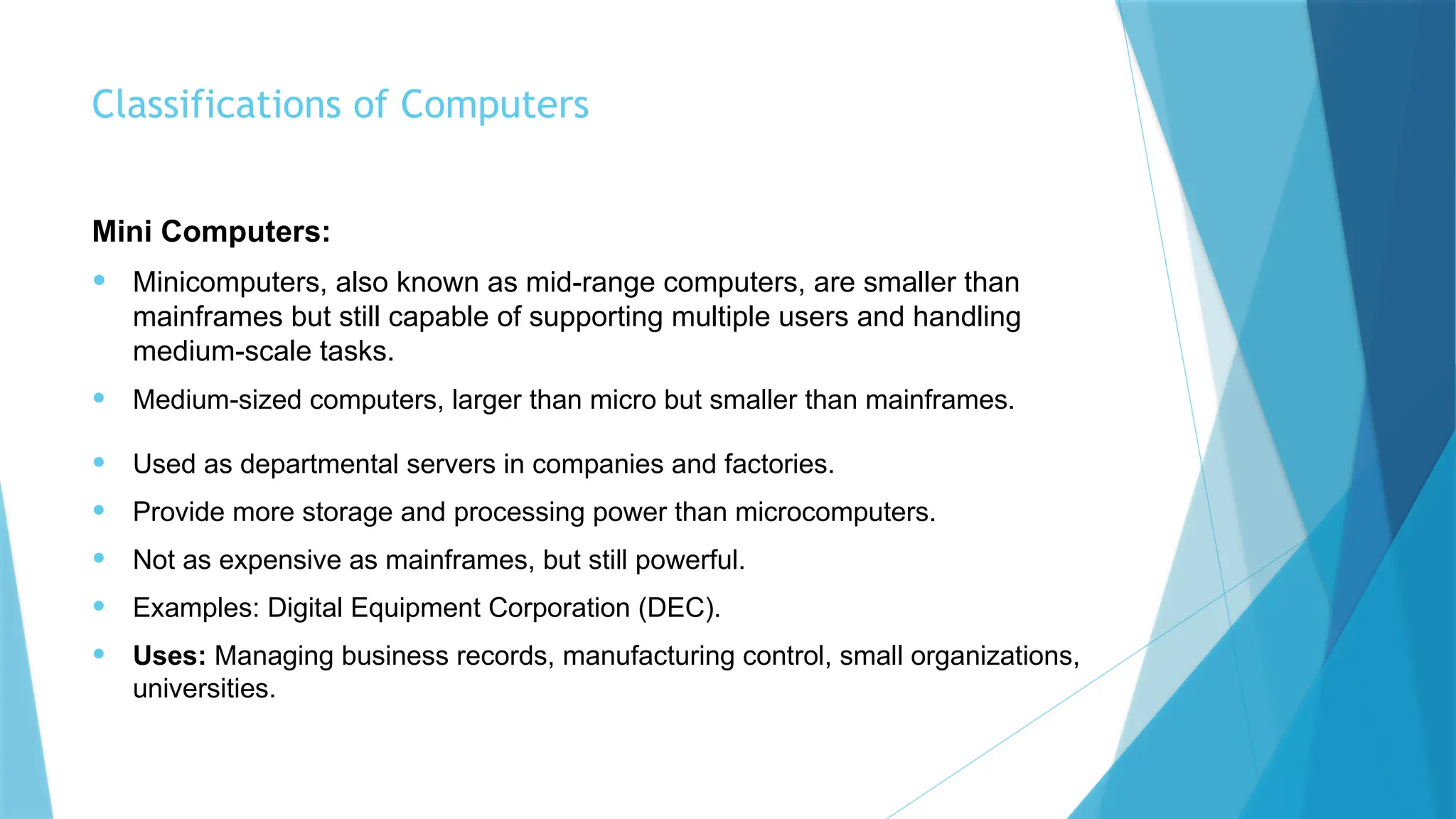 Classifications of Computers
Mini Computers:
• Minicomputers, also known as mid-range computers, are smaller than
mainframes but still capable of supporting multiple users and handling
medium-scale tasks.
• Medium-sized computers, larger than micro but smaller than mainframes.
• Used as departmental servers in companies and factories.
• Provide more storage and processing power than microcomputers.
• Not as expensive as mainframes, but still powerful.
• Examples: Digital Equipment Corporation (DEC).
• Uses: Managing business records, manufacturing control, small organizations,
universities.
 