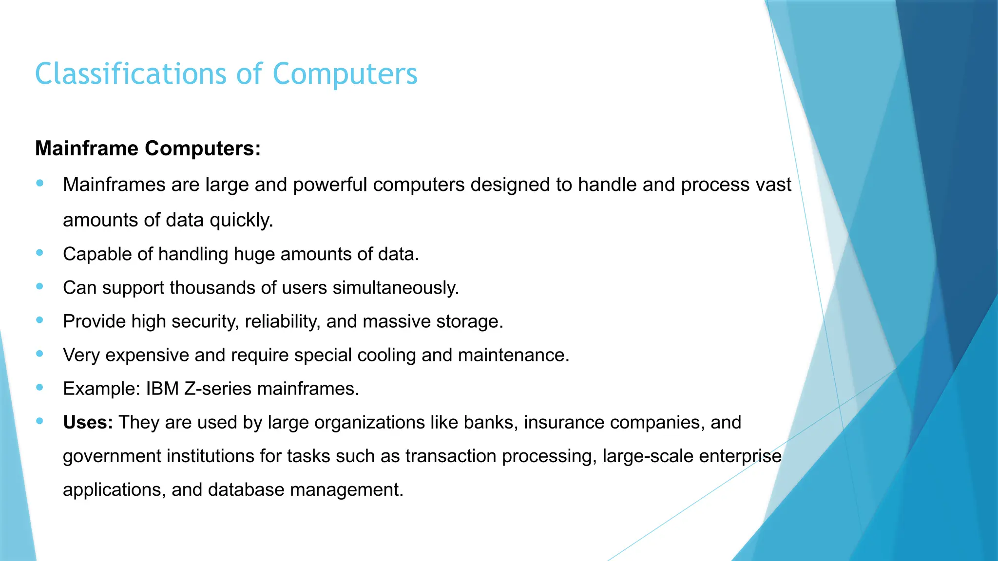 Classifications of Computers
Mainframe Computers:
• Mainframes are large and powerful computers designed to handle and process vast
amounts of data quickly.
• Capable of handling huge amounts of data.
• Can support thousands of users simultaneously.
• Provide high security, reliability, and massive storage.
• Very expensive and require special cooling and maintenance.
• Example: IBM Z-series mainframes.
• Uses: They are used by large organizations like banks, insurance companies, and
government institutions for tasks such as transaction processing, large-scale enterprise
applications, and database management.
 