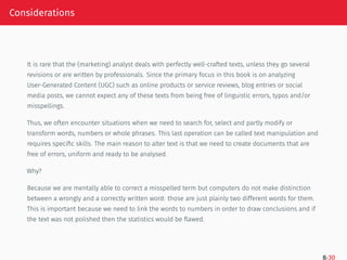 Considerations
It is rare that the (marketing) analyst deals with perfectly well-crafted texts, unless they go several
revisions or are written by professionals. Since the primary focus in this book is on analyzing
User-Generated Content (UGC) such as online products or service reviews, blog entries or social
media posts, we cannot expect any of these texts from being free of linguistic errors, typos and/or
misspellings.
Thus, we often encounter situations when we need to search for, select and partly modify or
transform words, numbers or whole phrases. This last operation can be called text manipulation and
requires specific skills. The main reason to alter text is that we need to create documents that are
free of errors, uniform and ready to be analysed.
Why?
Because we are mentally able to correct a misspelled term but computers do not make distinction
between a wrongly and a correctly written word: those are just plainly two different words for them.
This is important because we need to link the words to numbers in order to draw conclusions and if
the text was not polished then the statistics would be flawed.
8/30
 