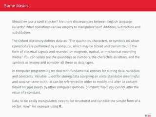 Some basics
Should we use a spell checker? Are there discrepancies between English language
variants? What operations can we employ to manipulate text? Addition, subtraction and
substitution.
The Oxford dictionary defines data as: “The quantities, characters, or symbols on which
operations are performed by a computer, which may be stored and transmitted in the
form of electrical signals and recorded on magnetic, optical, or mechanical recording
media.” You can safely see the quantities as numbers, the characters as letters, and the
symbols as images and consider all these as data types.
In computer programming we deal with fundamental entities for storing data: variables
and constants. Variable: used for storing data assigning an understandable meaningful
and concise name to it that can be referenced in order to modify and alter its content
based on your needs by other computer routines. Constant: fixed, you cannot alter the
value of a constant.
Data, to be easily manipulated, need to be structured and can take the simple form of a
vector. How? For example using R…
9/30
 