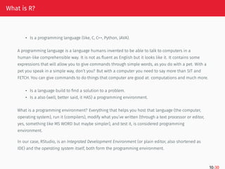 What is R?
• Is a programming language (like, C, C++, Python, JAVA).
A programming language is a language humans invented to be able to talk to computers in a
human-like comprehensible way. It is not as fluent as English but it looks like it. It contains some
expressions that will allow you to give commands through simple words, as you do with a pet. With a
pet you speak in a simple way, don’t you? But with a computer you need to say more than SIT and
FETCH. You can give commands to do things that computer are good at: computations and much more.
• Is a language build to find a solution to a problem.
• Is a also (well, better said, it HAS) a programming environment.
What is a programming environment? Everything that helps you host that language (the computer,
operating system), run it (compilers), modify what you’ve written (through a text processor or editor,
yes, something like MS WORD but maybe simpler), and test it, is considered programming
environment.
In our case, RStudio, is an Integrated Development Environment (or plain editor, also shortened as
IDE) and the operating system itself, both form the programming environment.
10/30
 