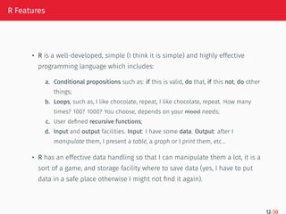 R Features
• R is a well-developed, simple (I think it is simple) and highly effective
programming language which includes:
a. Conditional propositions such as: if this is valid, do that, if this not, do other
things;
b. Loops, such as, I like chocolate, repeat, I like chocolate, repeat. How many
times? 100? 1000? You choose, depends on your mood needs;
c. User defined recursive functions;
d. Input and output facilities. Input: I have some data. Output: after I
manipulate them, I present a table, a graph or I print them, etc…
• R has an effective data handling so that I can manipulate them a lot, it is a
sort of a game, and storage facility where to save data (yes, I have to put
data in a safe place otherwise I might not find it again).
12/30
 
