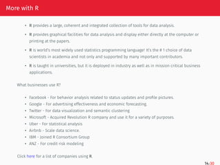 More with R
• R provides a large, coherent and integrated collection of tools for data analysis.
• R provides graphical facilities for data analysis and display either directly at the computer or
printing at the papers.
• R is world’s most widely used statistics programming language! It’s the # 1 choice of data
scientists in academia and not only and supported by many important contributors.
• R is taught in universities, but it is deployed in industry as well as in mission critical business
applications.
What businesses use R?
• Facebook - For behavior analysis related to status updates and profile pictures.
• Google - For advertising effectiveness and economic forecasting.
• Twitter - For data visualization and semantic clustering
• Microsoft - Acquired Revolution R company and use it for a variety of purposes.
• Uber - For statistical analysis
• Airbnb - Scale data science.
• IBM - Joined R Consortium Group
• ANZ - For credit risk modeling
Click here for a list of companies using R.
14/30
 