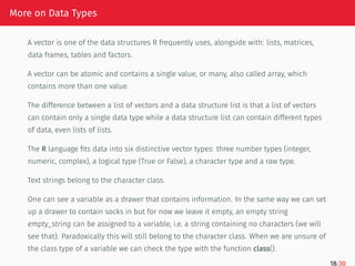 More on Data Types
A vector is one of the data structures R frequently uses, alongside with: lists, matrices,
data frames, tables and factors.
A vector can be atomic and contains a single value, or many, also called array, which
contains more than one value.
The difference between a list of vectors and a data structure list is that a list of vectors
can contain only a single data type while a data structure list can contain different types
of data, even lists of lists.
The R language fits data into six distinctive vector types: three number types (integer,
numeric, complex), a logical type (True or False), a character type and a raw type.
Text strings belong to the character class.
One can see a variable as a drawer that contains information. In the same way we can set
up a drawer to contain socks in but for now we leave it empty, an empty string
empty_string can be assigned to a variable, i.e. a string containing no characters (we will
see that). Paradoxically this will still belong to the character class. When we are unsure of
the class type of a variable we can check the type with the function class().
18/30
 