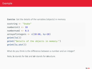 Example
Exercise: Get the details of the variables (objects) in memory
ssstring <- "Snake"
numberint1 <- 10
numbernum2 <- 0.5
arrayofintegers <- c(10:60, by=10)
print(ls())
print("Details of the objects in memory:")
print(ls.str())
What do you think is the difference between a number and an integer?
Note, ls stands for list and str stands for structure.
19/30
 