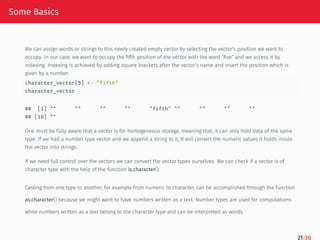 Some Basics
We can assign words or strings to this newly created empty vector by selecting the vector’s position we want to
occupy. In our case, we want to occupy the fifth position of the vector with the word ”five” and we access it by
indexing. Indexing is achieved by adding square brackets after the vector’s name and insert the position which is
given by a number.
character_vector[5] <- "fifth"
character_vector
## [1] "" "" "" "" "fifth" "" "" "" ""
## [10] ""
One must be fully aware that a vector is for homogeneous storage, meaning that, it can only hold data of the same
type. If we had a number type vector and we append a string to it, R will convert the numeric values it holds inside
the vector into strings.
If we need full control over the vectors we can convert the vector types ourselves. We can check if a vector is of
character type with the help of the function is.character().
Casting from one type to another, for example from numeric to character, can be accomplished through the function
as.character() because we might want to have numbers written as a text. Number types are used for computations
while numbers written as a text belong to the character type and can be interpreted as words.
21/30
 