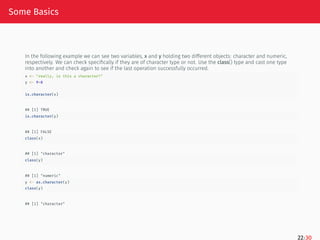 Some Basics
In the following example we can see two variables, x and y holding two different objects: character and numeric,
respectively. We can check specifically if they are of character type or not. Use the class() type and cast one type
into another and check again to see if the last operation successfully occurred.
x <- "really, is this a character?"
y <- 9+8
is.character(x)
## [1] TRUE
is.character(y)
## [1] FALSE
class(x)
## [1] "character"
class(y)
## [1] "numeric"
y <- as.character(y)
class(y)
## [1] "character"
22/30
 