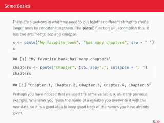 Some Basics
There are situations in which we need to put together different strings to create
longer ones by concatenating them. The paste() function will accomplish this. It
has two arguments: sep and collapse.
x <- paste("My favorite book", "has many chapters", sep = " ")
x
## [1] "My favorite book has many chapters"
chapters <- paste("Chapter", 1:5, sep=".", collapse = ", ")
chapters
## [1] "Chapter.1, Chapter.2, Chapter.3, Chapter.4, Chapter.5"
Perhaps you have noticed that we used the same variable, x, as in the previous
example. Whenever you reuse the name of a variable you overwrite it with the
new data, so it is a good idea to keep good track of the names you have already
given.
23/30
 