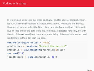 Working with strings
In text mining, strings are our bread and butter and for a better comprehension,
let us make some simple text manipulation examples. We import the “Product
Reviews.csv” dataset select the Title column and display a small set (20 items) to
give an idea of how the data looks like. The data are selected randomly, but with
the aid of the set.seed() function the reproducibility of the results is assured and
randomness is there but kept in a cage.
options(stringsAsFactors = FALSE)
prodreviews <- read.csv("Product Reviews.csv")
prodtitle <- as.character(prodreviews$Title)
set.seed(123)
(prodtitle20 <- sample(prodtitle, 20))
24/30
 