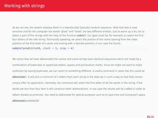 Working with strings
As we can see, the system displays them in a reproducible (pseudo) random sequence. Note that text is case
sensitive and for the computer the words “great” and “Great” are two different entities. Just to warm up a bit, let us
select a part of the strings with the help of the function substr(). Our goal could be, for example, to select the first
four letters of the title string. Technically speaking, we select the portion of the name starting from the index
position of the first letter of a word, and ending with a desired position, in our case the fourth.
substr(prodtitle20, start = 1, stop = 4)
We notice that we have abbreviated the names and some strings have identical sequences which are made by a
combination of lowercase or uppercase letters, spaces and punctuation marks. Since we might not want to make
confusion by having duplicates, we can resort to something different. A useful command in cases like this could be
abbreviate(). It will pick a minimum of 4 letters from each string in the data set in such a way so that they remain
unique after its application. Generally, the command will select the first letter of all the words in the string. If the
words are less than four then it will construct other abbreviations. In any case the results will be crafted in order to
obtain double occurrences. You need to abbreviate for several purposes such as to save time and (computer) space.
abbreviate(prodtitle20)
25/30
 