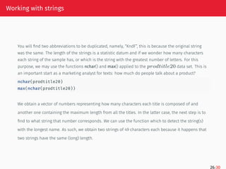 Working with strings
You will find two abbreviations to be duplicated, namely, “KndF”, this is because the original string
was the same. The length of the strings is a statistic datum and if we wonder how many characters
each string of the sample has, or which is the string with the greatest number of letters. For this
purpose, we may use the functions nchar() and max() applied to the 𝑝𝑟𝑜𝑑𝑡𝑖𝑡𝑙𝑒20 data set. This is
an important start as a marketing analyst for texts: how much do people talk about a product?
nchar(prodtitle20)
max(nchar(prodtitle20))
We obtain a vector of numbers representing how many characters each title is composed of and
another one containing the maximum length from all the titles. In the latter case, the next step is to
find to what string that number corresponds. We can use the function which to detect the string(s)
with the longest name. As such, we obtain two strings of 49 characters each because it happens that
two strings have the same (long) length.
26/30
 
