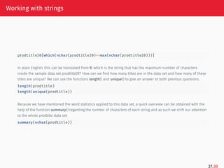 Working with strings
prodtitle20[which(nchar(prodtitle20)==max(nchar(prodtitle20)))]
In plain English, this can be translated from R: which is the string that has the maximum number of characters
inside the sample data set prodtitle20? How can we find how many titles are in the data set and how many of these
titles are unique? We can use the functions length() and unique() to give an answer to both previous questions.
length(prodtitle)
length(unique(prodtitle))
Because we have mentioned the word statistics applied to this data set, a quick overview can be obtained with the
help of the function summary() regarding the number of characters of each string and as such we shift our attention
to the whole prodtitle data set.
summary(nchar(prodtitle))
27/30
 