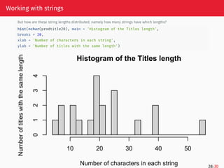 Working with strings
But how are these string lengths distributed, namely how many strings have which lengths?
hist(nchar(prodtitle20), main = 'Histogram of the Titles length',
breaks = 20,
xlab = 'Number of characters in each string',
ylab = 'Number of titles with the same length')
Histogram of the Titles length
Number of characters in each string
Number
of
titles
with
the
same
length
10 20 30 40 50
0
1
2
3
4
28/30
 