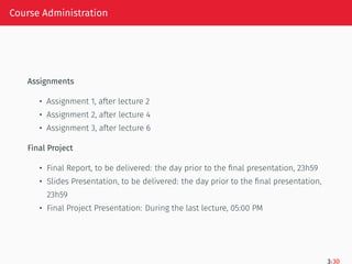Course Administration
Assignments
• Assignment 1, after lecture 2
• Assignment 2, after lecture 4
• Assignment 3, after lecture 6
Final Project
• Final Report, to be delivered: the day prior to the final presentation, 23h59
• Slides Presentation, to be delivered: the day prior to the final presentation,
23h59
• Final Project Presentation: During the last lecture, 05:00 PM
3/30
 