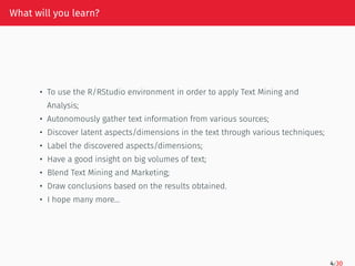 What will you learn?
• To use the R/RStudio environment in order to apply Text Mining and
Analysis;
• Autonomously gather text information from various sources;
• Discover latent aspects/dimensions in the text through various techniques;
• Label the discovered aspects/dimensions;
• Have a good insight on big volumes of text;
• Blend Text Mining and Marketing;
• Draw conclusions based on the results obtained.
• I hope many more…
4/30
 