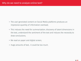 Why do we need to analyze online text?
• The user generated content on Social Media platforms produces an
impressive quantity of information overload;
• This induces the need for summarization, discovery of latent dimensions in
the text, understand the sentiment of the text and induces the necessity to
draw conclusions;
• We read on paper and digital screen;
• Huge amounts of text.. it could be too much.
6/30
 