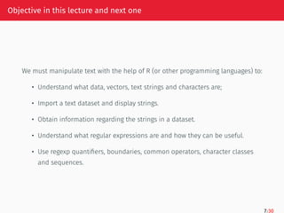Objective in this lecture and next one
We must manipulate text with the help of R (or other programming languages) to:
• Understand what data, vectors, text strings and characters are;
• Import a text dataset and display strings.
• Obtain information regarding the strings in a dataset.
• Understand what regular expressions are and how they can be useful.
• Use regexp quantifiers, boundaries, common operators, character classes
and sequences.
7/30
 