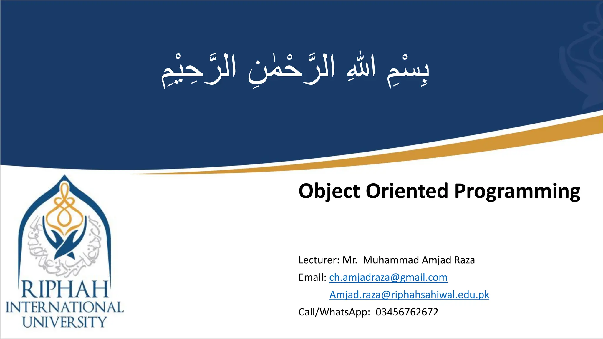 Object Oriented Programming
Lecturer: Mr. Muhammad Amjad Raza
Email: ch.amjadraza@gmail.com
Amjad.raza@riphahsahiwal.edu.pk
Call/WhatsApp: 03456762672
ْ‫ح‬َّ‫الر‬ ِ‫هللا‬ ِ‫م‬ْ‫س‬ِ‫ب‬
ْ‫ي‬ ِ‫ح‬َّ‫الر‬ ِ‫ن‬ ٰ‫م‬
ِ‫م‬
 