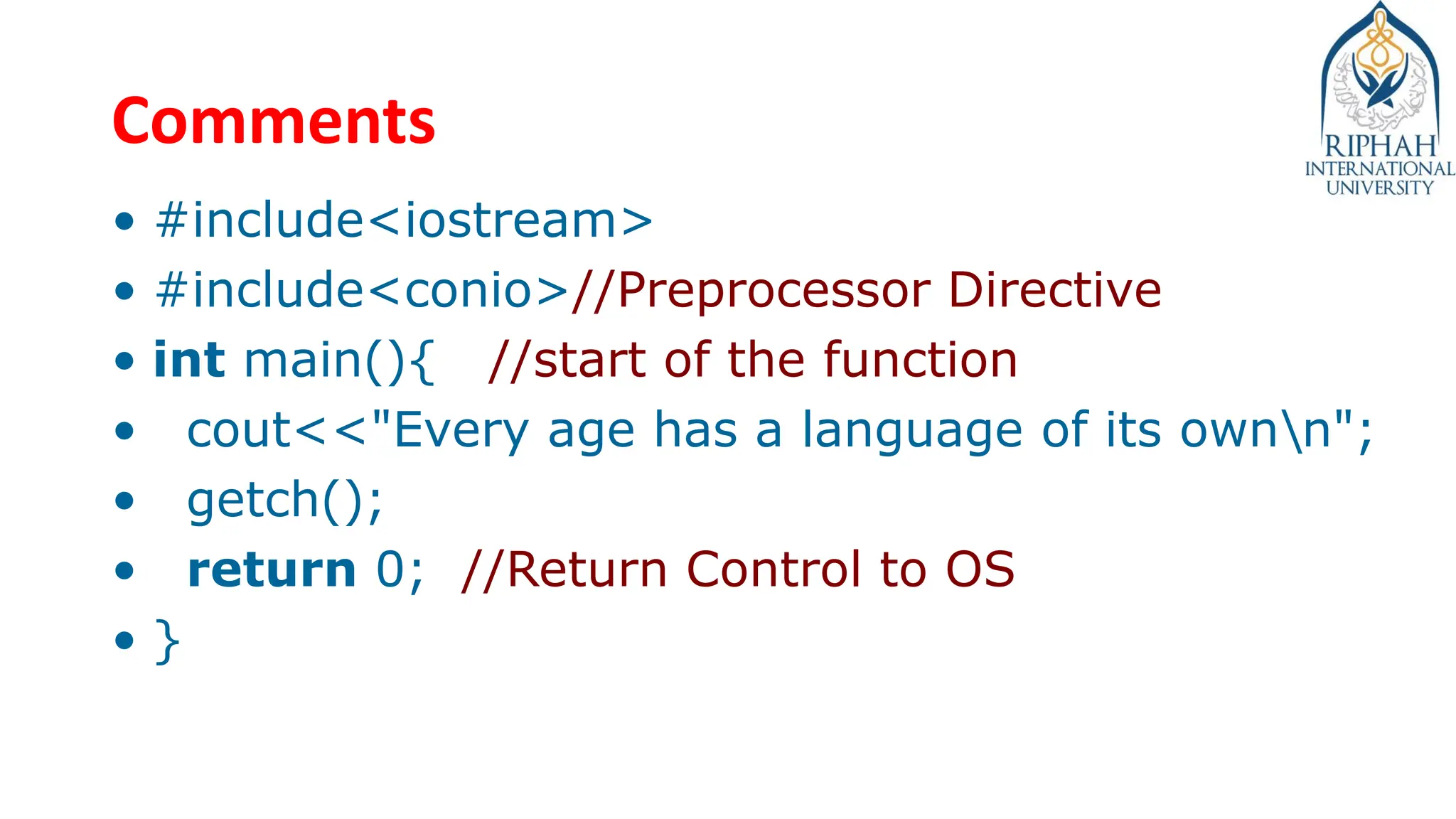 Comments
• #include<iostream>
• #include<conio>//Preprocessor Directive
• int main(){ //start of the function
• cout<<"Every age has a language of its ownn";
• getch();
• return 0; //Return Control to OS
• }
 