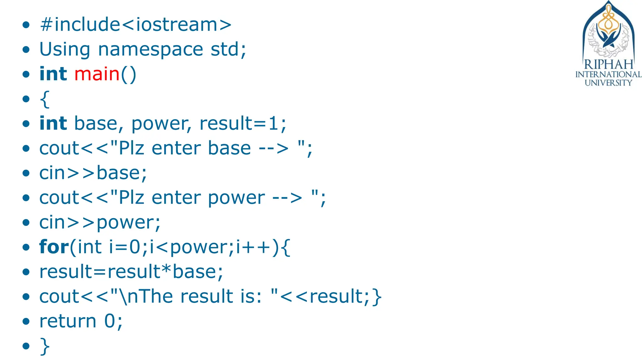 • #include<iostream>
• Using namespace std;
• int main()
• {
• int base, power, result=1;
• cout<<"Plz enter base --> ";
• cin>>base;
• cout<<"Plz enter power --> ";
• cin>>power;
• for(int i=0;i<power;i++){
• result=result*base;
• cout<<"nThe result is: "<<result;}
• return 0;
• }
 