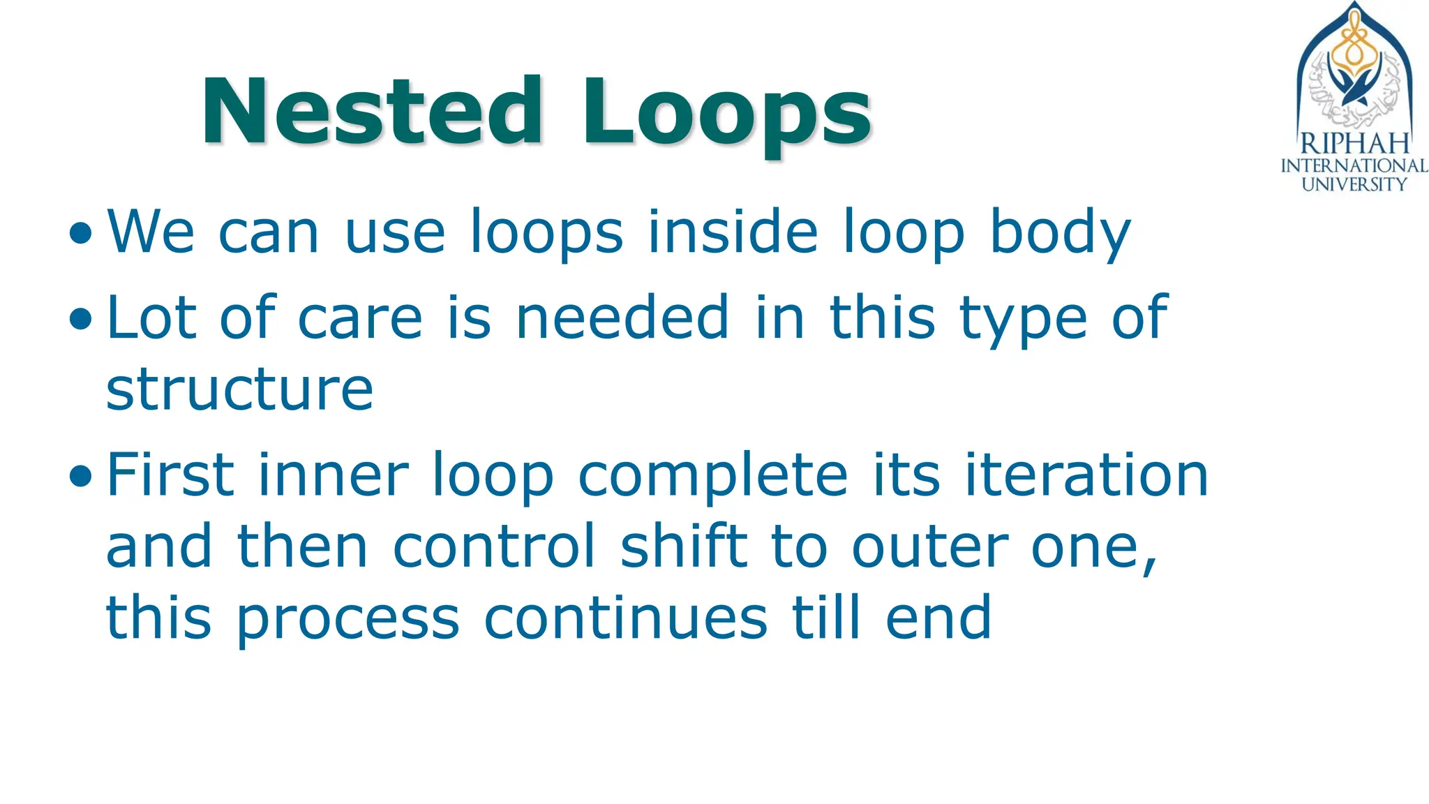 Nested Loops
•We can use loops inside loop body
•Lot of care is needed in this type of
structure
•First inner loop complete its iteration
and then control shift to outer one,
this process continues till end
 